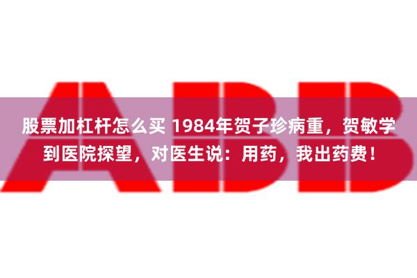 股票加杠杆怎么买 1984年贺子珍病重，贺敏学到医院探望，对医生说：用药，我出药费！