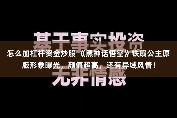 怎么加杠杆资金炒股 《黑神话悟空》铁扇公主原版形象曝光，颜值超高，还有异域风情！