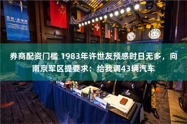 券商配资门槛 1983年许世友预感时日无多，向南京军区提要求：给我调43辆汽车