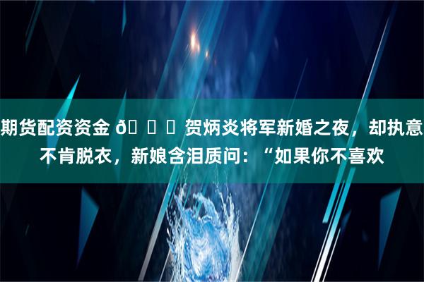 期货配资资金 🌞贺炳炎将军新婚之夜，却执意不肯脱衣，新娘含泪质问：“如果你不喜欢