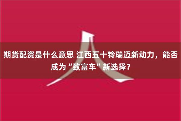 期货配资是什么意思 江西五十铃瑞迈新动力，能否成为“致富车”新选择？