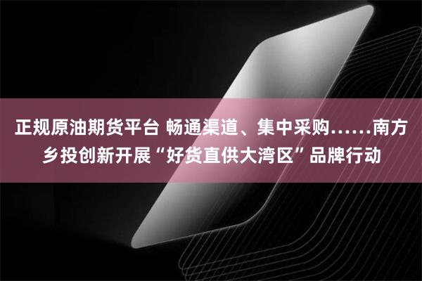 正规原油期货平台 畅通渠道、集中采购……南方乡投创新开展“好货直供大湾区”品牌行动