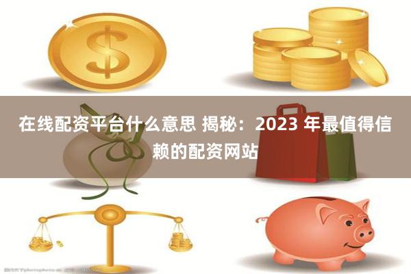 在线配资平台什么意思 揭秘：2023 年最值得信赖的配资网站