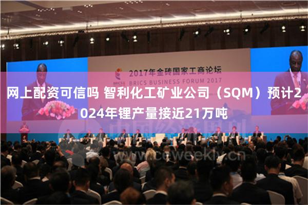 网上配资可信吗 智利化工矿业公司（SQM）预计2024年锂产量接近21万吨