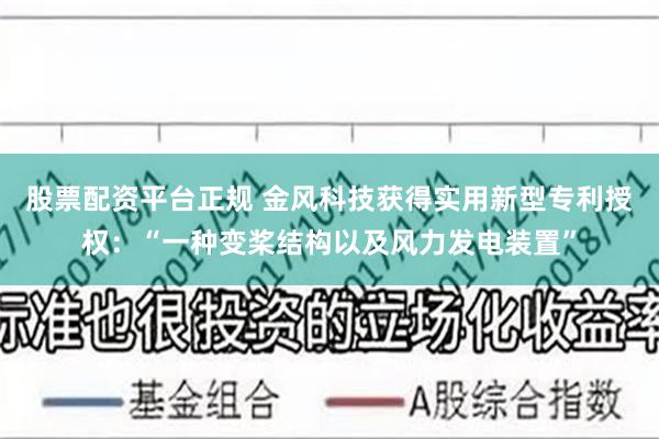 股票配资平台正规 金风科技获得实用新型专利授权：“一种变桨结构以及风力发电装置”