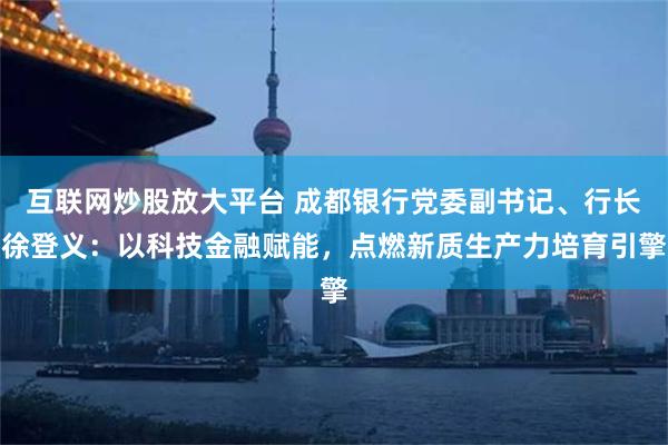 互联网炒股放大平台 成都银行党委副书记、行长徐登义：以科技金融赋能，点燃新质生产力培育引擎