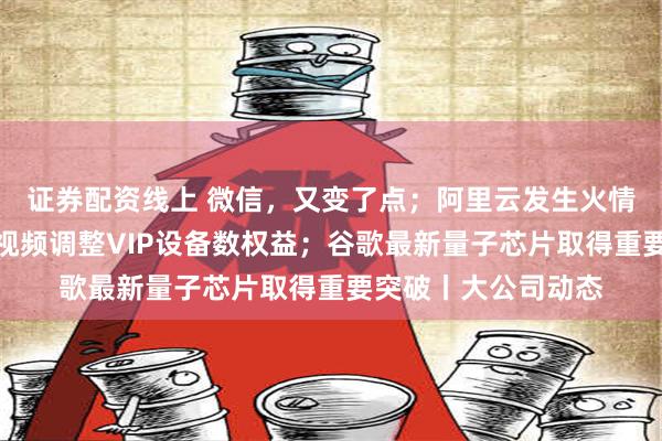 证券配资线上 微信，又变了点；阿里云发生火情？官方回应；腾讯视频调整VIP设备数权益；谷歌最新量子芯片取得重要突破丨大公司动态