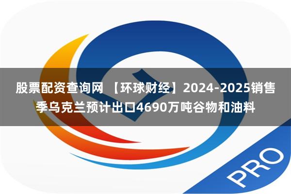 股票配资查询网 【环球财经】2024-2025销售季乌克兰预计出口4690万吨谷物和油料