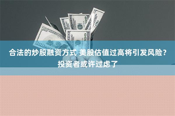 合法的炒股融资方式 美股估值过高将引发风险？投资者或许过虑了