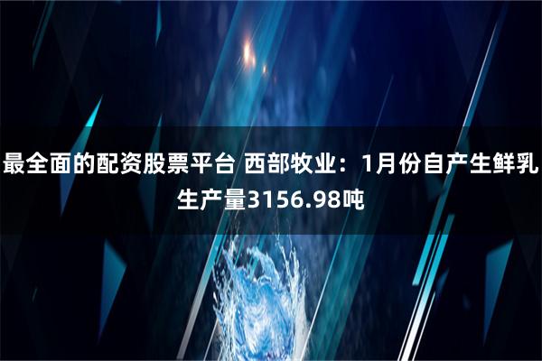 最全面的配资股票平台 西部牧业：1月份自产生鲜乳生产量3156.98吨