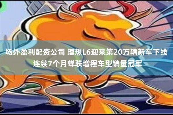 场外盈利配资公司 理想L6迎来第20万辆新车下线 连续7个月蝉联增程车型销量冠军